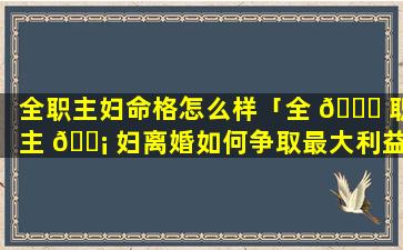 全职主妇命格怎么样「全 🐋 职主 🐡 妇离婚如何争取最大利益」
